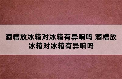 酒糟放冰箱对冰箱有异响吗 酒糟放冰箱对冰箱有异响吗